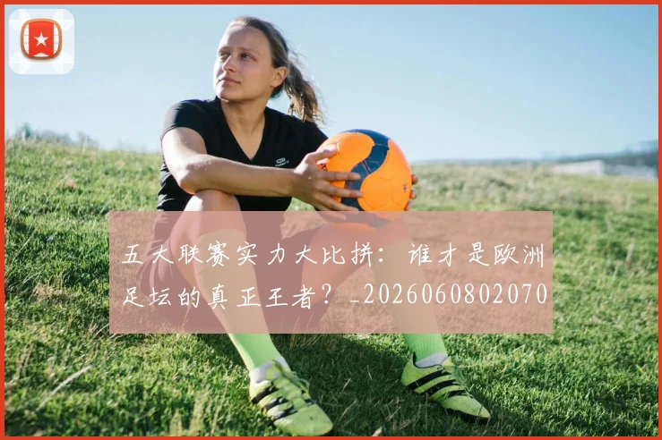 五大联赛实力大比拼：谁才是欧洲足坛的真正王者？_20260608020705