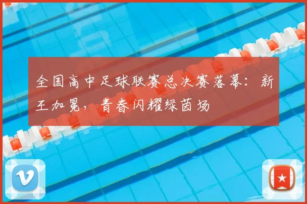全国高中足球联赛总决赛落幕：新王加冕，青春闪耀绿茵场