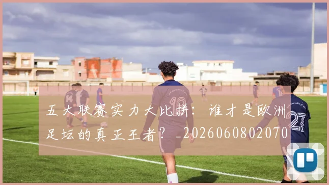 五大联赛实力大比拼：谁才是欧洲足坛的真正王者？_20260608020705