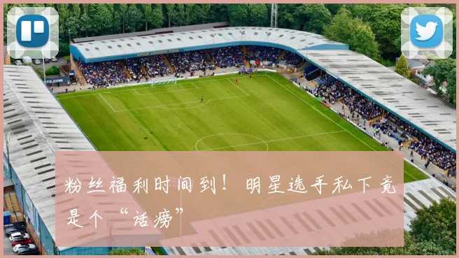 粉丝福利时间到!明星选手私下竟是个“话痨”