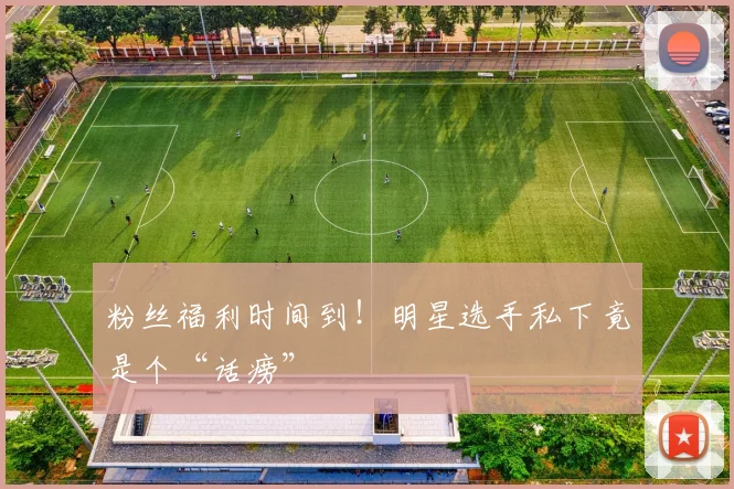 粉丝福利时间到!明星选手私下竟是个“话痨”