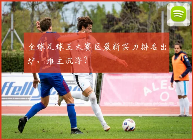 全球足球五大赛区最新实力排名出炉，谁主沉浮？