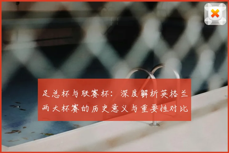 足总杯与联赛杯：深度解析英格兰两大杯赛的历史意义与重要性对比